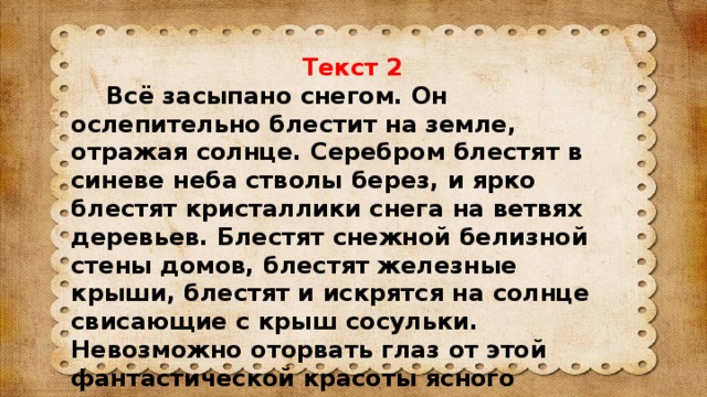 Текст 2  Всё засыпано снегом. Он ослепительно блестит на земле, отражая солнце. Серебром блестят в синеве неба стволы берез, и ярко блестят кристаллики снега на ветвях деревьев. Блестят снежной белизной стены домов, блестят железные крыши, блестят и искрятся на солнце свисающие с крыш сосульки. Невозможно оторвать глаз от этой фантастической красоты ясного зимнего утра.