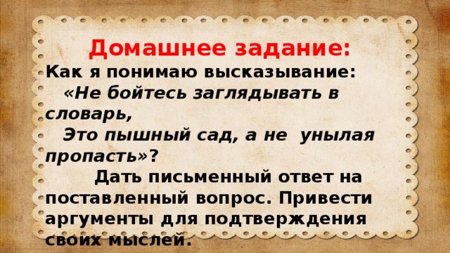 Домашнее задание: Как я понимаю высказывание:  «Не бойтесь заглядывать в словарь,  Это пышный сад, а не унылая пропасть» ?  Дать письменный ответ на поставленный вопрос. Привести аргументы для подтверждения своих мыслей.