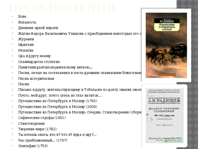 Перечень произведений Бова Вольность Дневник одной недели Житие Федора Васильевича Ушакова с приобщением некоторых его сочинений Журавли Идиллия Молитва Ода к другу моему Осьмнадцатое столетие Памятник дактилохореическому витязю... Песни, петые на состязаниях в честь древним славянским божествам Песнь историческая Песня Письмо к другу, жительствующему в Тобольске по долгу звания своего Почто, мой друг, почто слеза из глаз катится… Путешествие из Петербурга в Москву (1790) Путешествие из Петербурга в Москву (2008) Путешествие из Петербурга в Москву: Очерки. Стихотворения (сборник) (1790) Сафические строфы (1801) Стихотворения Творение мира (1782) Ты хочешь знать: кто я? что я? куда я еду?… Час преблаженный… (1797) Эпитафия (1753) 