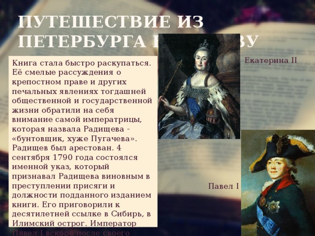 Путешествие из петербурга в москву Екатерина II Книга стала быстро раскупаться. Её смелые рассуждения о крепостном праве и других печальных явлениях тогдашней общественной и государственной жизни обратили на себя внимание самой императрицы, которая назвала Радищева - «бунтовщик, хуже Пугачева». Радищев был арестован. 4 сентября 1790 года состоялся именной указ, который признавал Радищева виновным в преступлении присяги и должности подданного изданием книги. Его приговорили к десятилетней ссылке в Сибирь, в Илимский острог. Император Павел I вскоре после своего воцарения вернул Радищева из Сибири. Павел  I 