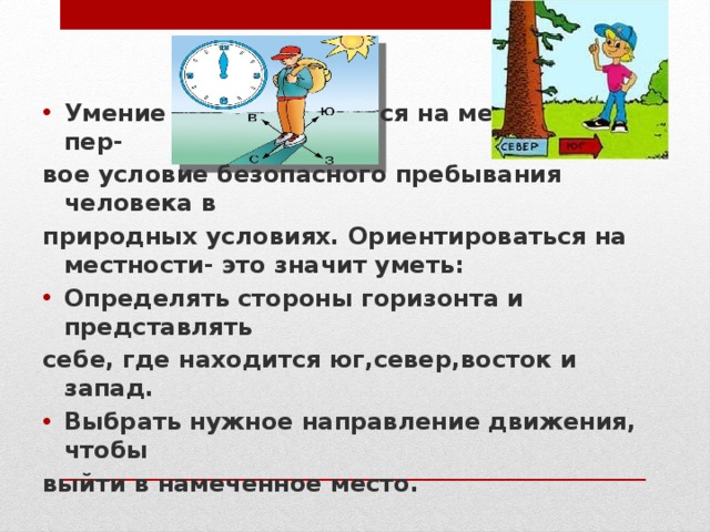 Умение ориентироваться на местности-это пер- вое условие безопасного пребывания человека в природных условиях. Ориентироваться на местности- это значит уметь: Определять стороны горизонта и представлять себе, где находится юг,север,восток и запад. Выбрать нужное направление движения, чтобы выйти в намеченное место. 