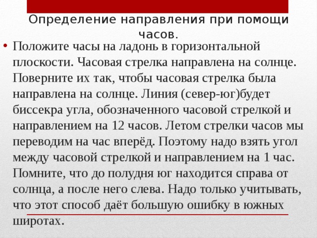 Определение направления при помощи часов. Положите часы на ладонь в горизонтальной плоскости. Часовая стрелка направлена на солнце. Поверните их так, чтобы часовая стрелка была направлена на солнце. Линия (север-юг)будет биссекра угла, обозначенного часовой стрелкой и направлением на 12 часов. Летом стрелки часов мы переводим на час вперёд. Поэтому надо взять угол между часовой стрелкой и направлением на 1 час. Помните, что до полудня юг находится справа от солнца, а после него слева. Надо только учитывать, что этот способ даёт большую ошибку в южных широтах.  