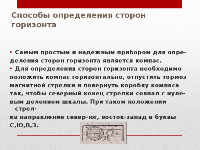 Способы определения сторон горизонта Самым простым и надежным прибором для опре- деления сторон горизонта является компас. Для определения сторон горизонта необходимо положить компас горизонтально, отпустить тормоз магнитной стрелки и повернуть коробку компаса так, чтобы северный конец стрелки совпал с нуле- вым делением шкалы. При таком положении стрел- ка направление север-юг, восток-запад и буквы С,Ю,В,З. 