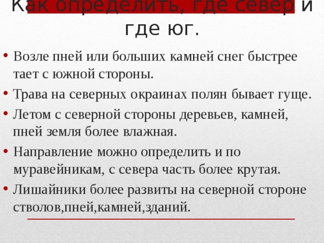 Как определить, где север и где юг. Возле пней или больших камней снег быстрее тает с южной стороны. Трава на северных окраинах полян бывает гуще. Летом с северной стороны деревьев, камней, пней земля более влажная. Направление можно определить и по муравейникам, с севера часть более крутая. Лишайники более развиты на северной стороне стволов,пней,камней,зданий. 