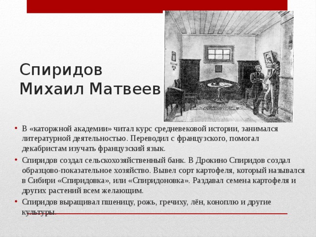 Спиридов  Михаил Матвеевич В «каторжной академии» читал курс средневековой истории, занимался литературной деятельностью. Переводил с французского, помогал декабристам изучать французский язык. Спиридов создал сельскохозяйственный банк. В Дрокино Спиридов создал образцово-показательное хозяйство. Вывел сорт картофеля, который назывался в Сибири «Спиридовка», или «Спиридоновка». Раздавал семена картофеля и других растений всем желающим. Спиридов выращивал пшеницу, рожь, гречиху, лён, коноплю и другие культуры. 