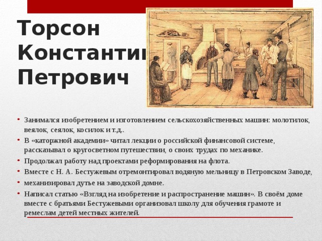 Торсон  Константин  Петрович Занимался изобретением и изготовлением сельскохозяйственных машин: молотилок, веялок, сеялок, косилок и т.д.. В «каторжной академии» читал лекции о российской финансовой системе, рассказывал о кругосветном путешествии, о своих трудах по механике. Продолжал работу над проектами реформирования на флота. Вместе с Н. А. Бестужевым отремонтировал водяную мельницу в Петровском Заводе, механизировал дутье на заводской домне. Написал статью «Взгляд на изобретение и распространение машин». В своём доме вместе с братьями Бестужевыми организовал школу для обучения грамоте и ремеслам детей местных жителей. 