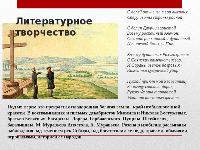 С полей отчизны, с гор высоких  Сберу цветы страны родной -   С долин Даурии гористой  Возьму роскошный Анемон,  Статис роскошный и душистый  И снежной белизны Пион.   Возьму душистых Роз махровых  С Саянских каменистых гор,  И Сараны цветов багровых -  Камчатки сумрачный убор.   Пускай приют мой небогатый,  В замену счастия даров,  Рукою Флоры тароватой  Украсит роскошью цветов . Литературное творчество Под их пером это прекрасная плодородная богатая земля - край необыкновенной красоты. В воспоминаниях и письмах декабристов Михаила и Николая Бестужевых, братьев Беляевых, Басаргина, Лорера, Горбачевского, Пущина, Штейнгеля, Завалишина, М. Муравьева-Апостола, А. Муравьева, Розена в изобилии рассыпаны наблюдения над течением рек Сибири, над богатствами ее недр, нравами, обычаями, верованиями, историей ее народов. 