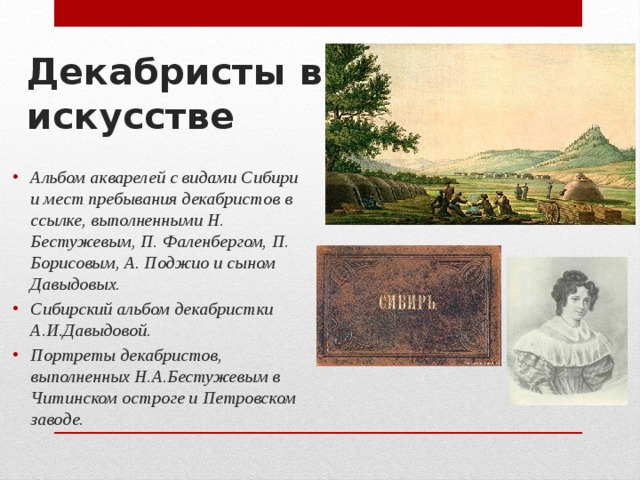 Декабристы в искусстве Альбом акварелей с видами Сибири и мест пребывания декабристов в ссылке, выполненными Н. Бестужевым, П. Фаленбергом, П. Борисовым, А. Поджио и сыном Давыдовых. Сибирский альбом декабристки А.И.Давыдовой. Портреты декабристов, выполненных Н.А.Бестужевым в Читинском остроге и Петровском заводе. 