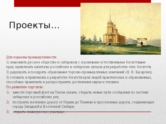 Проекты… Для подъема промышленности: 1) знакомить русское общество и сибиряков с огромными естественными богатствами края, привлекать капиталы российских и сибирских купцов для разработки этих богатств; 2) разрешать и поощрять образование торгово-промышленных компаний (Н. В. Басаргин); 3) готовить и привлекать к разработке богатств края людей практических и образованных, способных применять и распространять достижения науки и техники. По развитию торговли : завести торговый флот на Тихом океане, открыть новые пути сообщения по системе сибирских и российских рек; построить железную дорогу от Перми до Тюмени и проселочные дороги, соединяющие города Западной и Восточной Сибири; открыть коммерческое училище. 