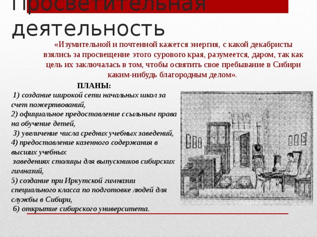 Просветительная деятельность «Изумительной и почтенной кажется энергия, с какой декабристы взялись за просвещение этого сурового края, разумеется, даром, так как цель их заключалась в том, чтобы освятить свое пребывание в Сибири каким-нибудь благородным делом». ПЛАНЫ:  1) создание широкой сети начальных школ за счет пожертвований, 2) официальное предоставление ссыльным права на обучение детей,  3) увеличение числа средних учебных заведений, 4) предоставление казенного содержания в высших учебных  заведениях столицы для выпускников сибирских гимназий, 5) создание при Иркутской гимназии специального класса по подготовке людей для службы в Сибири,  6) открытие сибирского университета. 
