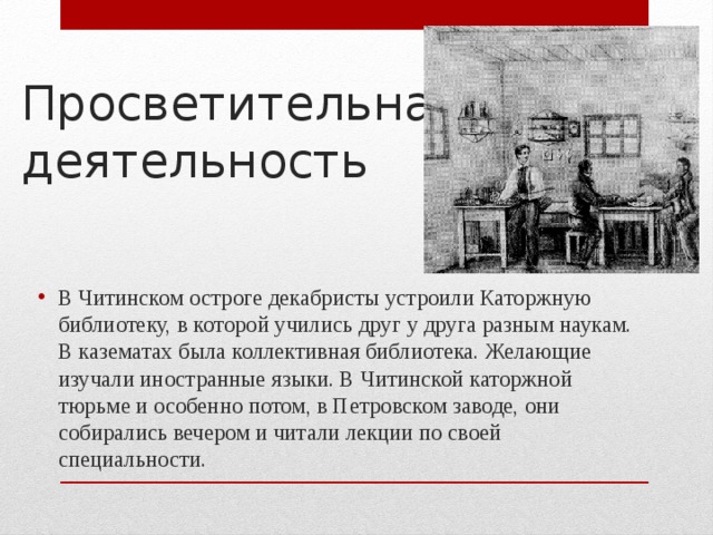 Просветительная деятельность В Читинском остроге декабристы устроили Каторжную библиотеку, в которой учились друг у друга разным наукам. В казематах была коллективная библиотека. Желающие изучали иностранные языки. В Читинской каторжной тюрьме и особенно потом, в Петровском заводе, они собирались вечером и читали лекции по своей специальности. 