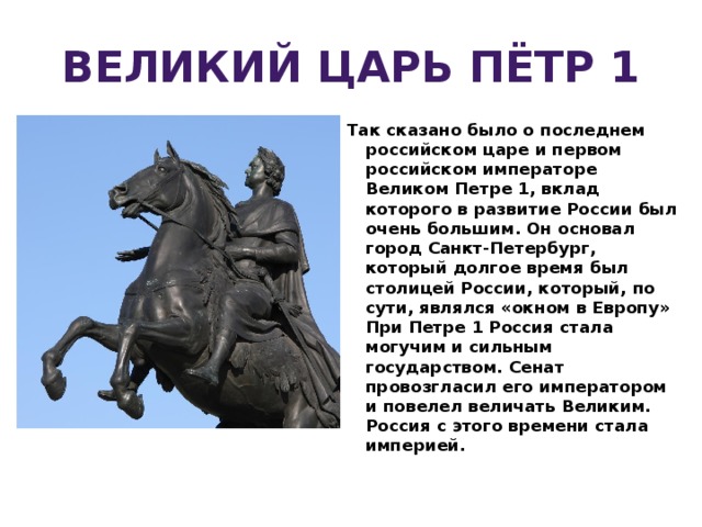 ВЕЛИКИЙ ЦАРЬ ПЁТР 1 Так сказано было о последнем российском царе и первом российском императоре Великом Петре 1, вклад которого в развитие России был очень большим. Он основал город Санкт-Петербург, который долгое время был столицей России, который, по сути, являлся «окном в Европу»  При Петре 1 Россия стала могучим и сильным государством. Сенат провозгласил его императором и повелел величать Великим. Россия с этого времени стала империей.  