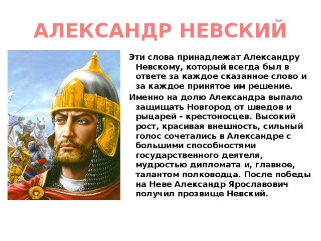АЛЕКСАНДР НЕВСКИЙ Эти слова принадлежат Александру Невскому, который всегда был в ответе за каждое сказанное слово и за каждое принятое им решение. Именно на долю Александра выпало защищать Новгород от шведов и рыцарей - крестоносцев. Высокий рост, красивая внешность, сильный голос сочетались в Александре с большими способностями государственного деятеля, мудростью дипломата и, главное, талантом полководца. После победы на Неве Александр Ярославович получил прозвище Невский.  