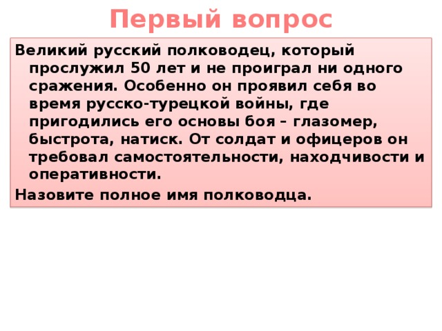 Первый вопрос Великий русский полководец, который прослужил 50 лет и не проиграл ни одного сражения. Особенно он проявил себя во время русско-турецкой войны, где пригодились его основы боя – глазомер, быстрота, натиск. От солдат и офицеров он требовал самостоятельности, находчивости и оперативности. Назовите полное имя полководца.  