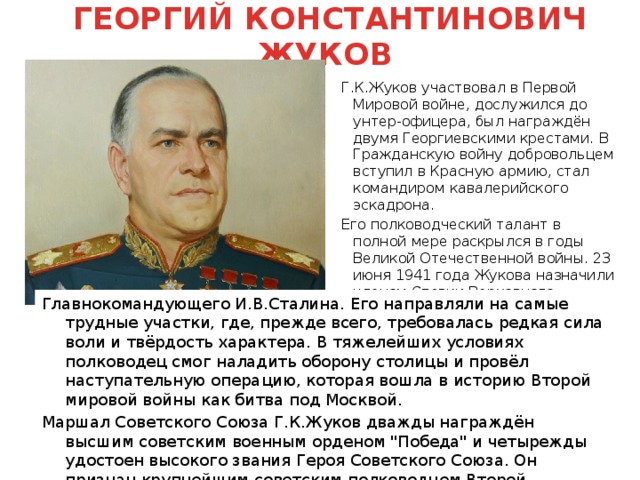  ГЕОРГИЙ КОНСТАНТИНОВИЧ ЖУКОВ Г.К.Жуков участвовал в Первой Мировой войне, дослужился до унтер-офицера, был награждён двумя Георгиевскими крестами. В Гражданскую войну добровольцем вступил в Красную армию, стал командиром кавалерийского эскадрона. Его полководческий талант в полной мере раскрылся в годы Великой Отечественной войны. 23 июня 1941 года Жукова назначили членом Ставки Верховного Главнокомандующего И.В.Сталина. Его направляли на самые трудные участки, где, прежде всего, требовалась редкая сила воли и твёрдость характера. В тяжелейших условиях полководец смог наладить оборону столицы и провёл наступательную операцию, которая вошла в историю Второй мировой войны как битва под Москвой. Маршал Советского Союза Г.К.Жуков дважды награждён высшим советским военным орденом 