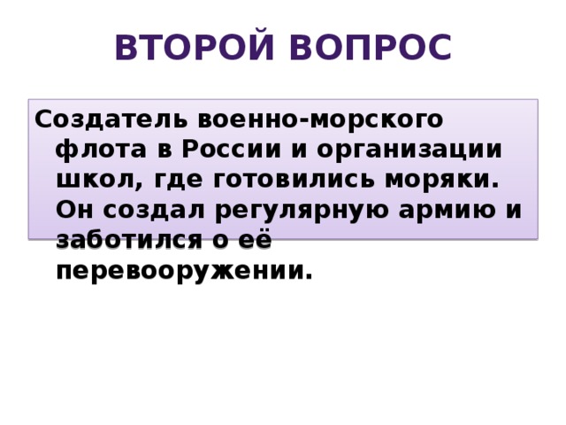 Второй вопрос Создатель военно-морского флота в России и организации школ, где готовились моряки. Он создал регулярную армию и заботился о её перевооружении. 