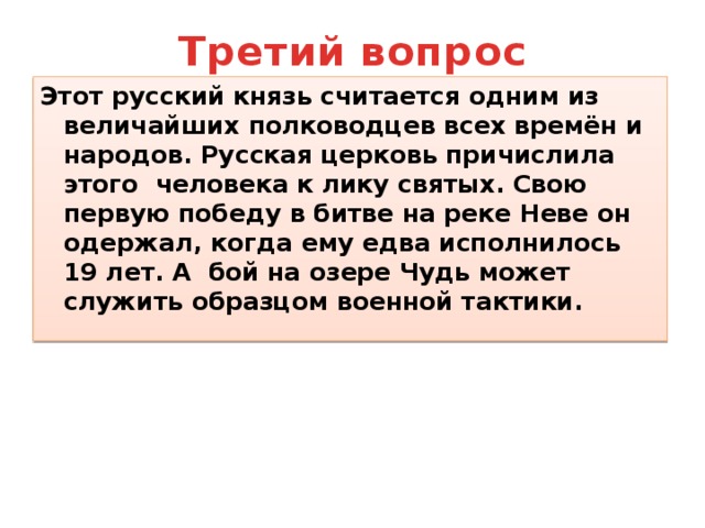 Третий вопрос Этот русский князь считается одним из величайших полководцев всех времён и народов. Русская церковь причислила этого человека к лику святых. Свою первую победу в битве на реке Неве он одержал, когда ему едва исполнилось 19 лет. А бой на озере Чудь может служить образцом военной тактики. 
