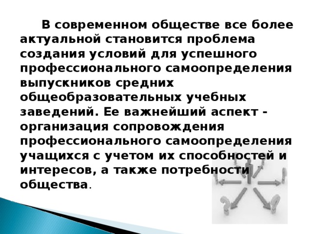  В современном обществе все более актуальной становится проблема создания условий для успешного профессионального самоопределения выпускников средних общеобразовательных учебных заведений. Ее важнейший аспект - организация сопровождения профессионального самоопределения учащихся с учетом их способностей и интересов, а также потребности общества .   