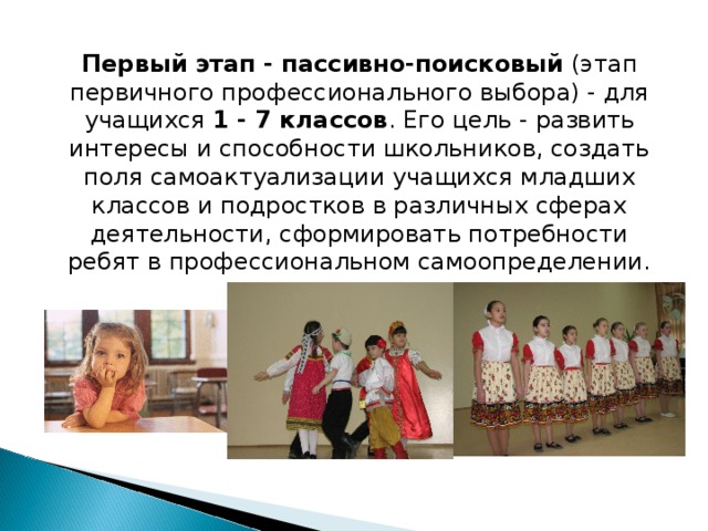 Первый этап - пассивно-поисковый (этап первичного профессионального выбора) - для учащихся 1 - 7 классов . Его цель - развить интересы и способности школьников, создать поля самоактуализации учащихся младших классов и подростков в различных сферах деятельности, сформировать потребности ребят в профессиональном самоопределении.    