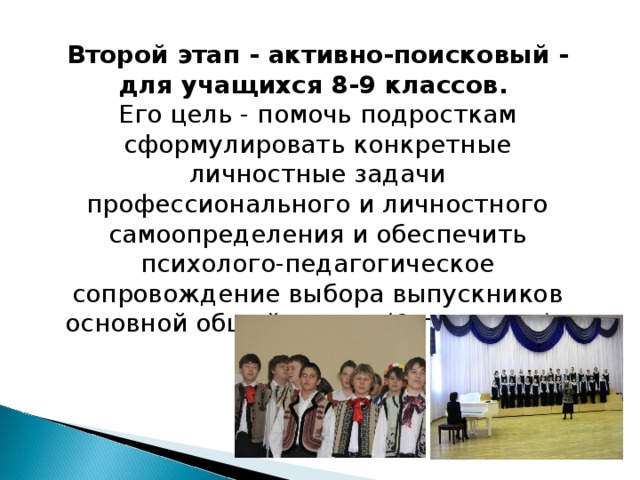 Второй этап - активно-поисковый - для учащихся 8-9 классов.  Его цель - помочь подросткам сформулировать конкретные личностные задачи профессионального и личностного самоопределения и обеспечить психолого-педагогическое сопровождение выбора выпускников основной общей школы (9-го класса).   