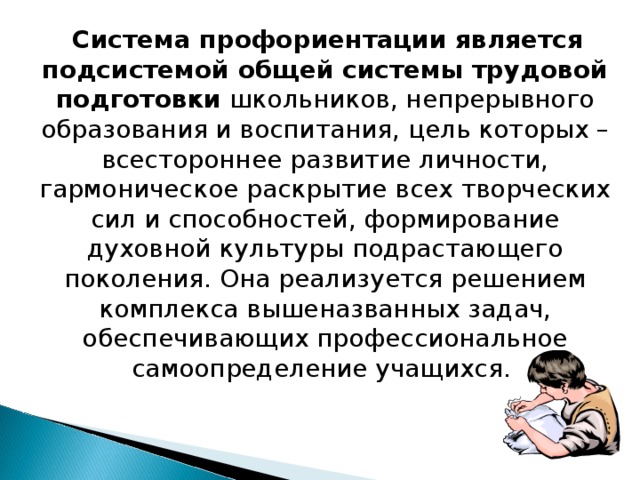  Система профориентации является подсистемой общей системы трудовой подготовки школьников, непрерывного образования и воспитания, цель которых – всестороннее развитие личности, гармоническое раскрытие всех творческих сил и способностей, формирование духовной культуры подрастающего поколения. Она реализуется решением комплекса вышеназванных задач, обеспечивающих профессиональное самоопределение учащихся. 