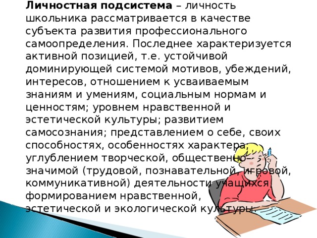 Личностная подсистема – личность школьника рассматривается в качестве субъекта развития профессионального самоопределения. Последнее характеризуется активной позицией, т.е. устойчивой доминирующей системой мотивов, убеждений, интересов, отношением к усваиваемым знаниям и умениям, социальным нормам и ценностям; уровнем нравственной и эстетической культуры; развитием самосознания; представлением о себе, своих способностях, особенностях характера; углублением творческой, общественно–значимой (трудовой, познавательной, игровой, коммуникативной) деятельности учащихся, формированием нравственной, эстетической и экологической культуры. 