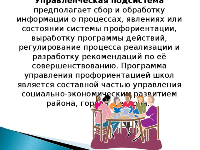 Управленческая подсистема предполагает сбор и обработку информации о процессах, явлениях или состоянии системы профориентации, выработку программы действий, регулирование процесса реализации и разработку рекомендаций по её совершенствованию. Программа управления профориентацией школ является составной частью управления социально-экономическим развитием района, города, региона. 