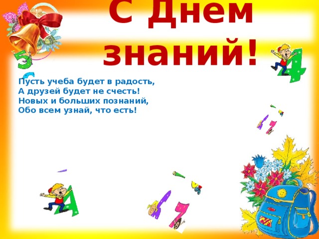 С Днём знаний! Пусть учеба будет в радость,  А друзей будет не счесть!  Новых и больших познаний,  Обо всем узнай, что есть!