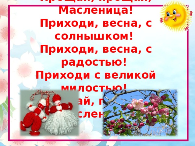 Нам наскучила зима!  Прощай, прощай, Масленица!  Приходи, весна, с солнышком!  Приходи, весна, с радостью!  Приходи с великой милостью!  Прощай, прощай, Масленица!