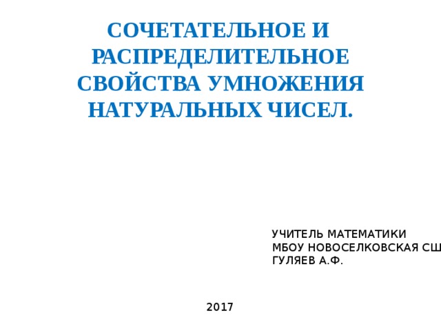 СОЧЕТАТЕЛЬНОЕ И РАСПРЕДЕЛИТЕЛЬНОЕ СВОЙСТВА УМНОЖЕНИЯ НАТУРАЛЬНЫХ ЧИСЕЛ. УЧИТЕЛЬ МАТЕМАТИКИ МБОУ НОВОСЕЛКОВСКАЯ СШ ГУЛЯЕВ А.Ф. 2017 