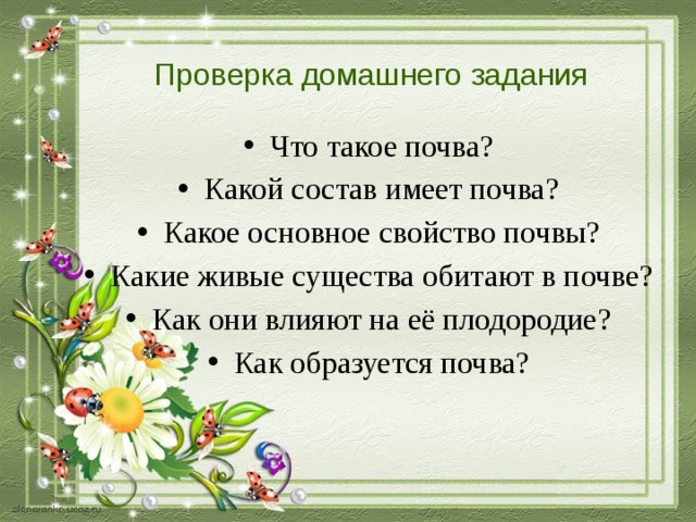 Проверка домашнего задания Что такое почва? Какой состав имеет почва? Какое основное свойство почвы? Какие живые существа обитают в почве? Как они влияют на её плодородие? Как образуется почва? 