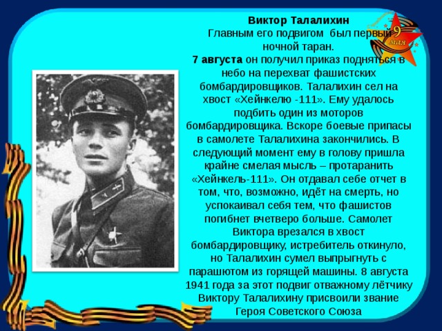 Виктор Талалихин  Главным его подвигом был первый  ночной таран. 7 августа  он получил приказ подняться в небо на перехват фашистских бомбардировщиков. Талалихин сел на хвост «Хейнкелю -111». Ему удалось подбить один из моторов бомбардировщика. Вскоре боевые припасы в самолете Талалихина закончились. В следующий момент ему в голову пришла крайне смелая мысль – протаранить «Хейнкель-111». Он отдавал себе отчет в том, что, возможно, идёт на смерть, но успокаивал себя тем, что фашистов погибнет вчетверо больше. Самолет Виктора врезался в хвост бомбардировщику, истребитель откинуло, но Талалихин сумел выпрыгнуть с парашютом из горящей машины. 8 августа 1941 года за этот подвиг отважному лётчику Виктору Талалихину присвоили звание Героя Советского Союза 