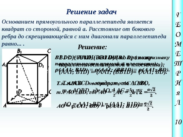 Решение задач Основанием прямоугольного параллелепипеда является квадрат со стороной, равной а. Расстояние от бокового ребра до скрещивающейся с ним диагонали параллелепипеда равно... . Решение: В1 D); АА1II(ВВ1 D) ( по признаку   параллельности прямой и плоскости); (АА1; В1D) =  (АА1; (ВВ1D)=  (АА1; ВD). Т.к. АВСD – квадрат, то АС  ВD,   т.е АОВD, где АО = АС =  а =. АО = АА1; ВD) = (АА1; В1D)= .   