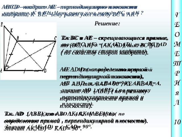 ABCD - квадрат АЕ - перпендикулярно плоскости  квадрата, К BE. Чему равен угол между ВС и АК ?   Решение: Т.к ВС и АЕ – скрещивающиеся прямые,   то (ВС, АК) = (АК, АD), т.к. ВС ||АD ( по свойству сторон квадрата).   АЕ  АD ( по определению прямой перпендикулярной плоскости), АВ  АD, т.к. ВАD= 90°, АЕ∩АВ=А, значит АD  (АВЕ) ( по признаку перпендикулярности прямой и плоскости). Т.к. АD  (АВЕ), то АD  АК, АК  (АВЕ)( по   определению прямой , перпендикулярной плоскости). Значит АК,АD) = КАD= 90°. 