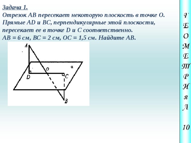 Задача 1. Отрезок АВ пересекает некоторую плоскость в точке О. Прямые АD и ВС, перпендикулярные этой плоскости, пересекает ее в точке D и С соответственно. АВ = 6 cм, ВС = 2 см, ОС = 1,5 см. Найдите АВ. 
