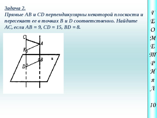 Задача 2. Прямые АВ и CD перпендикулярны некоторой плоскости и пересекает ее в точках В и D соответственно. Найдите АС, если АВ = 9, CD = 15, BD = 8. 