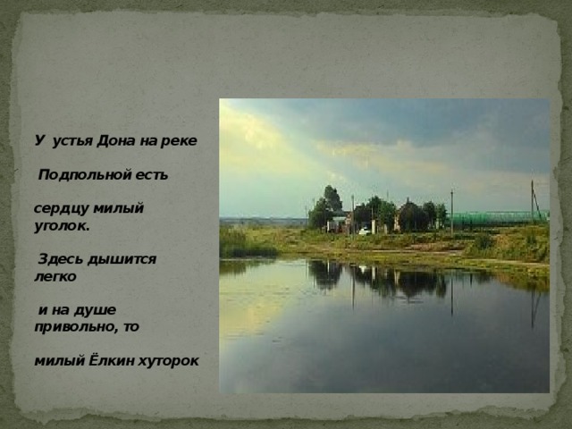  У устья Дона на реке   Подпольной есть   сердцу милый уголок.   Здесь дышится легко   и на душе привольно, то   милый Ёлкин хуторок 