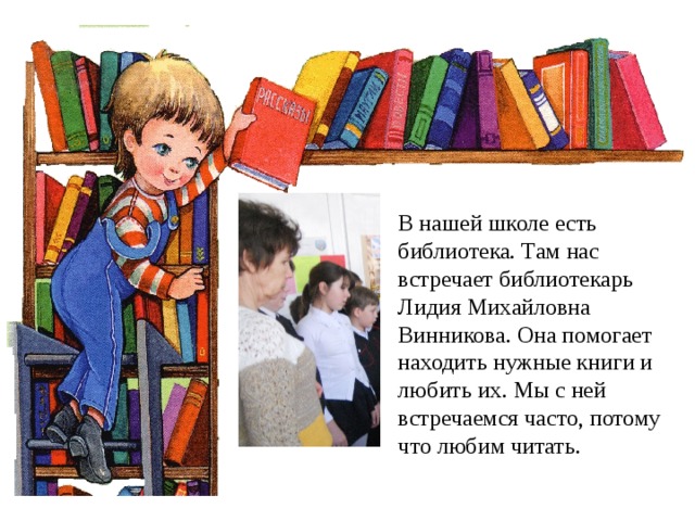 В нашей школе есть библиотека. Там нас встречает библиотекарь Лидия Михайловна Винникова. Она помогает находить нужные книги и любить их. Мы с ней встречаемся часто, потому что любим читать. 