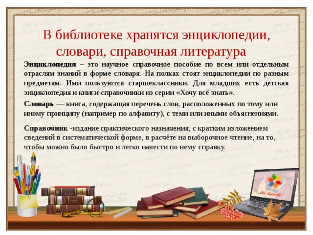 В библиотеке хранятся энциклопедии, словари, справочная литература Энциклопедия – это научное справочное пособие по всем или отдельным отраслям знаний в форме словаря. На полках стоят энциклопедии по разным предметам. Ими пользуются старшеклассники. Для младших есть детская энциклопедия и книги-справочники из серии «Хочу всё знать». Словарь  — книга, содержащая перечень слов, расположенных по тому или иному принципу (например по алфавиту), с теми или иными объяснениями. Справочник -издание практического назначения, с кратким изложением сведений в систематической форме, в расчёте на выборочное чтение, на то, чтобы можно было быстро и легко навести по нему справку.  