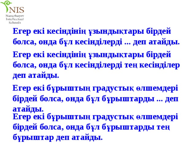 Егер екі кесіндінің ұзындықтары бірдей болса, онда бұл кесінділерді ... деп атайды. Егер екі кесіндінің ұзындықтары бірдей болса, онда бұл кесінділерді тең кесінділер деп атайды. Егер екі бұрыштың градустық өлшемдері бірдей болса, онда бұл бұрыштарды ... деп атайды. Егер екі бұрыштың градустық өлшемдері бірдей болса, онда бұл бұрыштарды тең бұрыштар деп атайды. 