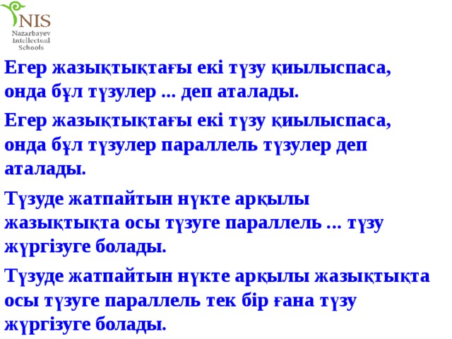 Егер жазықтықтағы екі түзу қиылыспаса, онда бұл түзулер ... деп аталады. Егер жазықтықтағы екі түзу қиылыспаса, онда бұл түзулер параллель түзулер деп аталады. Түзуде жатпайтын нүкте арқылы жазықтықта осы түзуге параллель ... түзу жүргізуге болады. Түзуде жатпайтын нүкте арқылы жазықтықта осы түзуге параллель тек бір ғана түзу жүргізуге болады. 