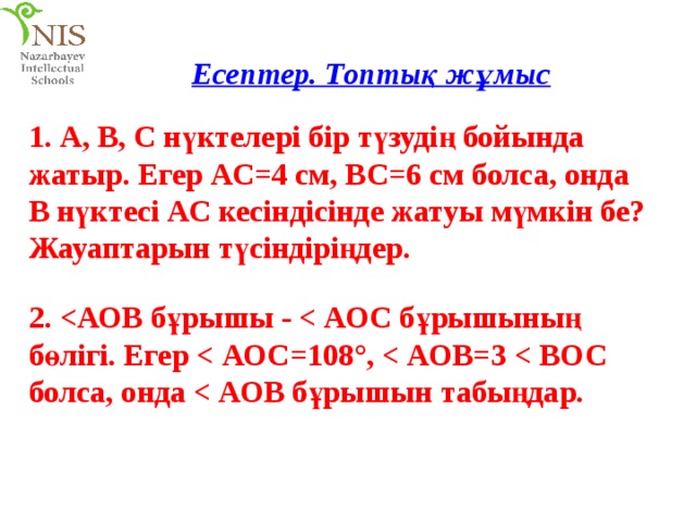 Есептер. Топтық жұмыс 1. А, В, С нүктелері бір түзудің бойында жатыр. Егер АС=4 см, ВС=6 см болса, онда В нүктесі АС кесіндісінде жатуы мүмкін бе? Жауаптарын түсіндіріңдер. 2.  = 108°,  = 3  