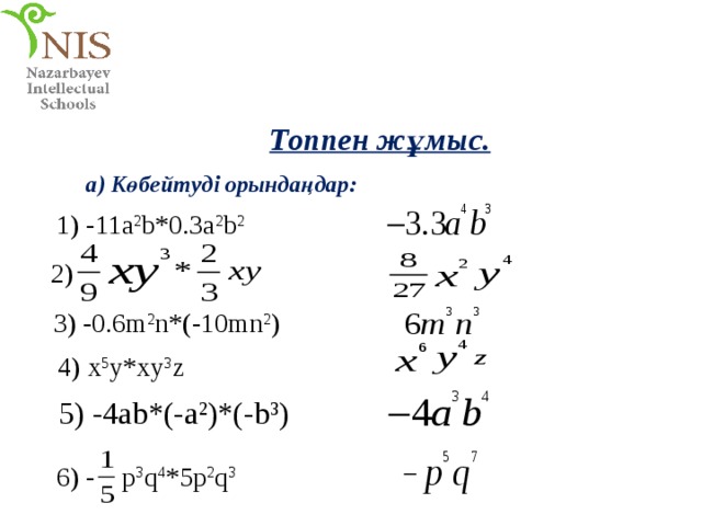 Топпен жұмыс. a) Көбейтуді орындаңдар: 1) -11a 2 b*0.3a 2 b 2 2) 3) -0.6m 2 n*(-10mn 2 ) 4) x 5 y*xy 3 z 5) -4ab*(-a 2 )*(-b 3 ) p 3 q 4 *5p 2 q 3 6) - 