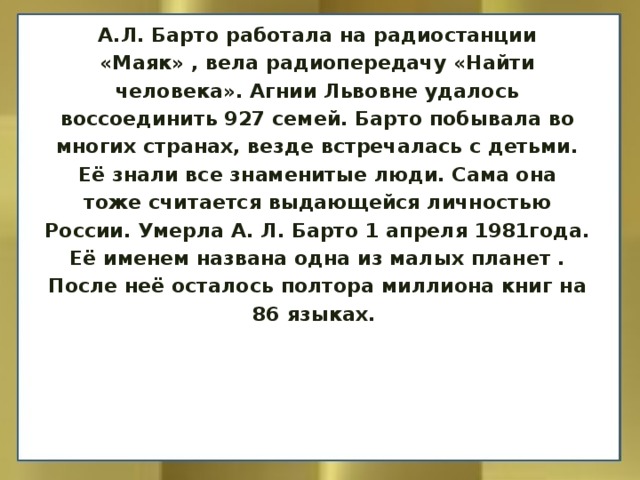 А.Л. Барто работала на радиостанции «Маяк» , вела радиопередачу «Найти человека». Агнии Львовне удалось воссоединить 927 семей. Барто побывала во многих странах, везде встречалась с детьми. Её знали все знаменитые люди. Сама она тоже считается выдающейся личностью России. Умерла А. Л. Барто 1 апреля 1981года. Её именем названа одна из малых планет . После неё осталось полтора миллиона книг на 86 языках.   