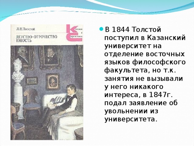 В 1844 Толстой поступил в Казанский университет на отделение восточных языков философского факультета, но т.к. занятия не вызывали у него никакого интереса, в 1847г. подал заявление об увольнении из университета. 