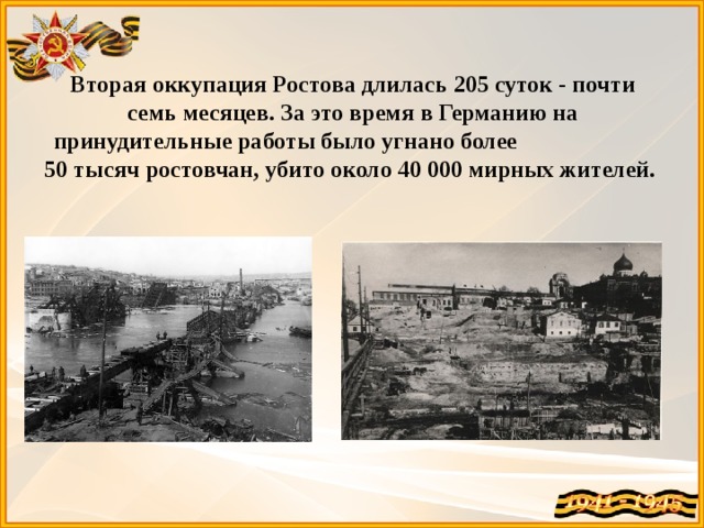 Вторая оккупация Ростова длилась 205 суток - почти семь месяцев. За это время в Германию на принудительные работы было угнано более 50 тысяч ростовчан, убито около 40 000 мирных жителей. 