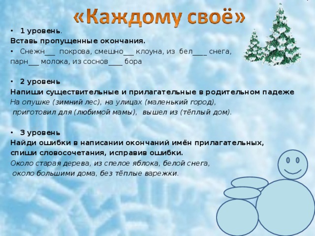 1 уровень . Вставь пропущенные окончания. Снежн___ покрова, смешно___ клоуна, из бел____ снега, парн___ молока, из соснов____ бора 2 уровень Напиши существительные и прилагательные в родительном падеже На опушке (зимний лес), на улицах (маленький город),  приготовил для (любимой мамы), вышел из (тёплый дом). 3 уровень Найди ошибки в написании окончаний имён прилагательных, спиши словосочетания, исправив ошибки. Около старая дерева, из спелое яблока, белой снега,  около большими дома, без тёплые варежки. 