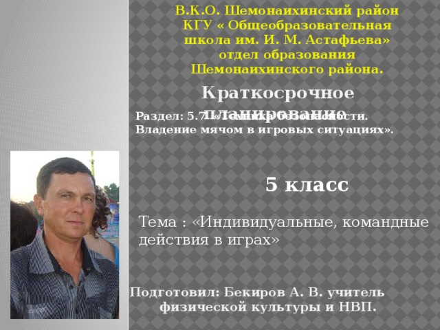 В.К.О. Шемонаихинский район КГУ « Общеобразовательная школа им. И. М. Астафьева» отдел образования Шемонаихинского района. Краткосрочное планирование Раздел: 5.7 «Техника безопасности. Владение мячом в игровых ситуациях». 5 класс Тема : «Индивидуальные, командные действия в играх» Подготовил: Бекиров А. В. учитель физической культуры и НВП.