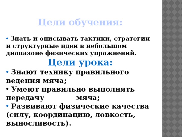 Цели обучения: Знать и описывать тактики, стратегии и структурные идеи в небольшом диапазоне физических упражнений. Цели урока: Знают технику правильного ведения мяча; Умеют правильно выполнять передачу мяча; Развивают физические качества (силу, координацию, ловкость, выносливость).