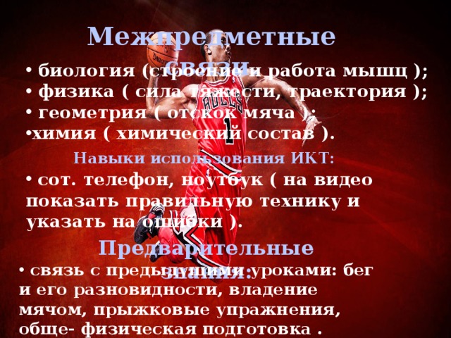 Межпредметные связи. биология (строение и работа мышц ); физика ( сила тяжести, траектория ); геометрия ( отскок мяча ); химия ( химический состав ). Навыки использования ИКТ: сот. телефон, ноутбук ( на видео показать правильную технику и указать на ошибки ). Предварительные знания: связь с предыдущими уроками: бег и его разновидности, владение мячом, прыжковые упражнения, обще- физическая подготовка .